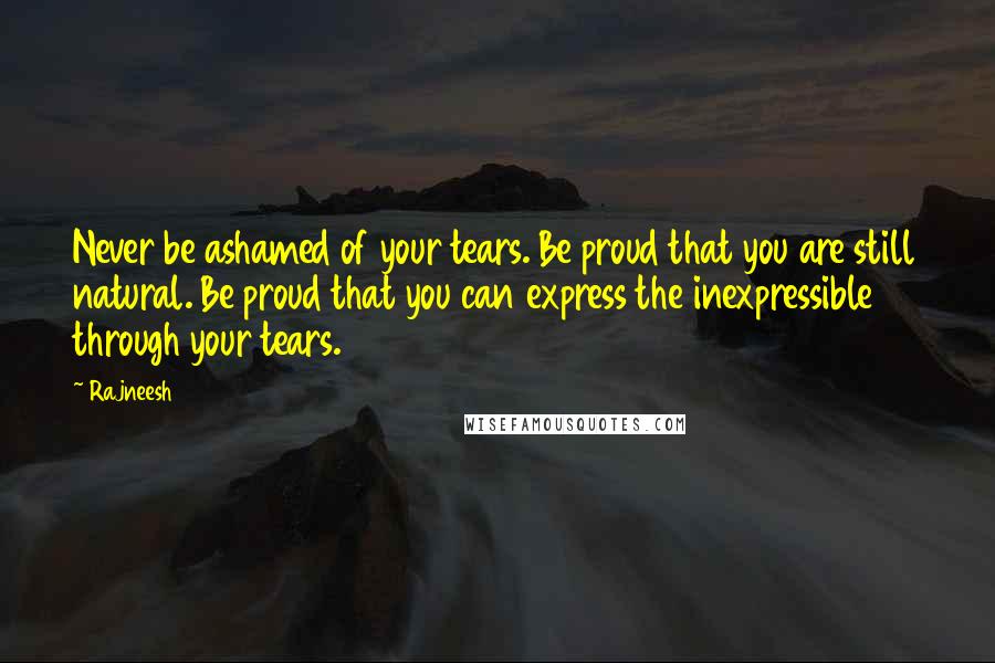 Rajneesh Quotes: Never be ashamed of your tears. Be proud that you are still natural. Be proud that you can express the inexpressible through your tears.