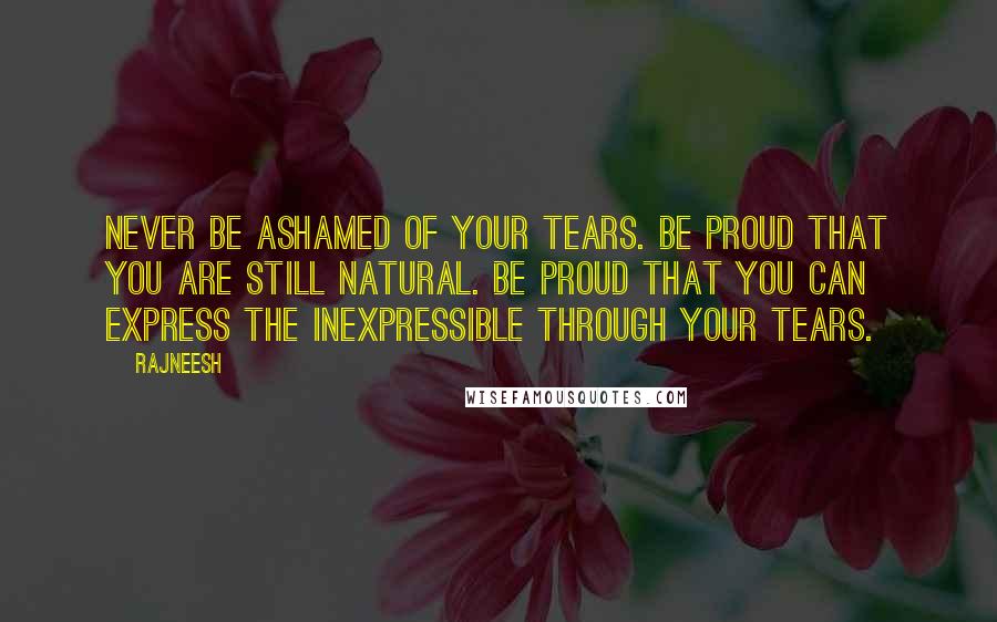 Rajneesh Quotes: Never be ashamed of your tears. Be proud that you are still natural. Be proud that you can express the inexpressible through your tears.