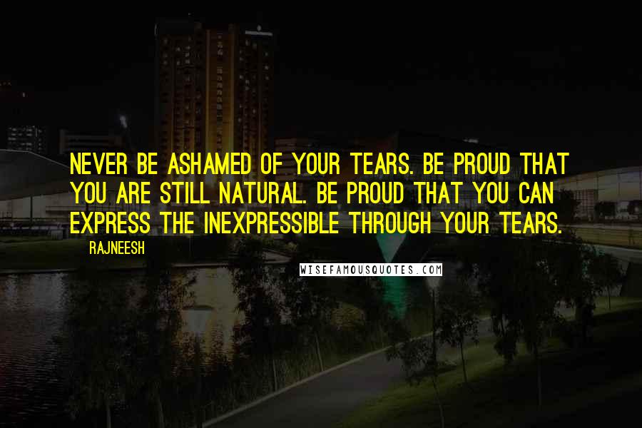 Rajneesh Quotes: Never be ashamed of your tears. Be proud that you are still natural. Be proud that you can express the inexpressible through your tears.