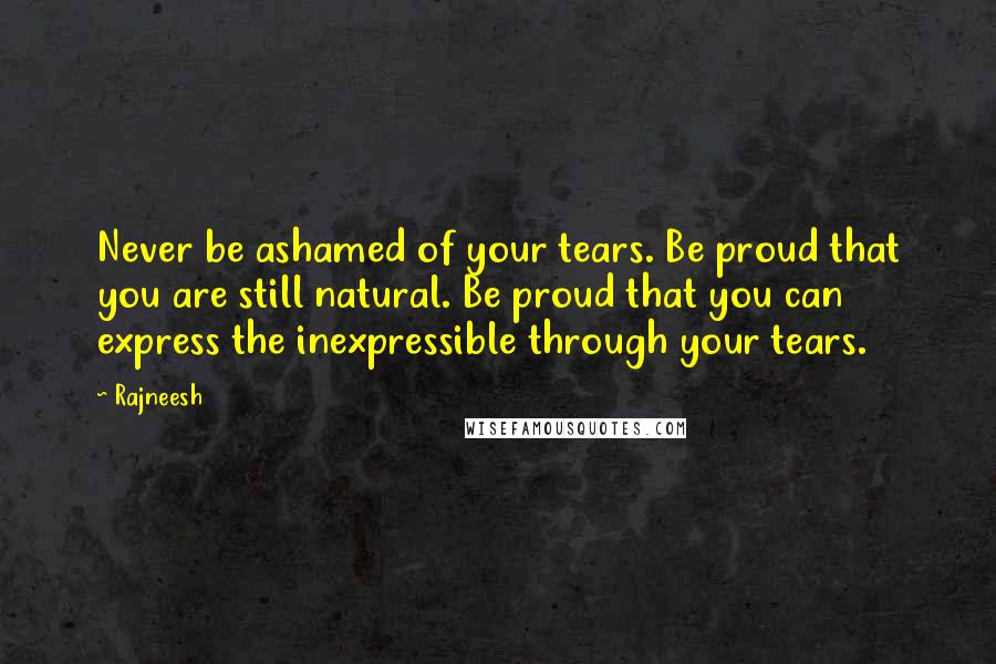 Rajneesh Quotes: Never be ashamed of your tears. Be proud that you are still natural. Be proud that you can express the inexpressible through your tears.