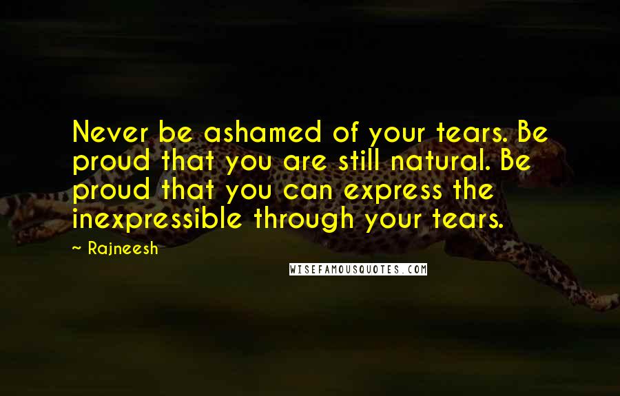 Rajneesh Quotes: Never be ashamed of your tears. Be proud that you are still natural. Be proud that you can express the inexpressible through your tears.