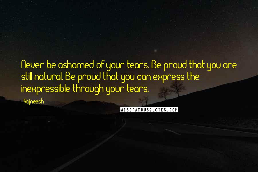 Rajneesh Quotes: Never be ashamed of your tears. Be proud that you are still natural. Be proud that you can express the inexpressible through your tears.