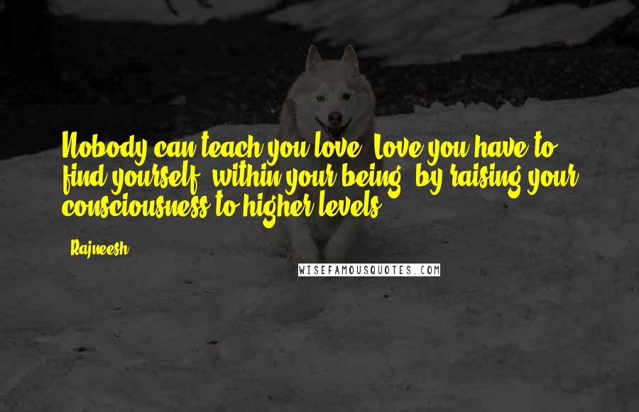 Rajneesh Quotes: Nobody can teach you love. Love you have to find yourself, within your being, by raising your consciousness to higher levels.