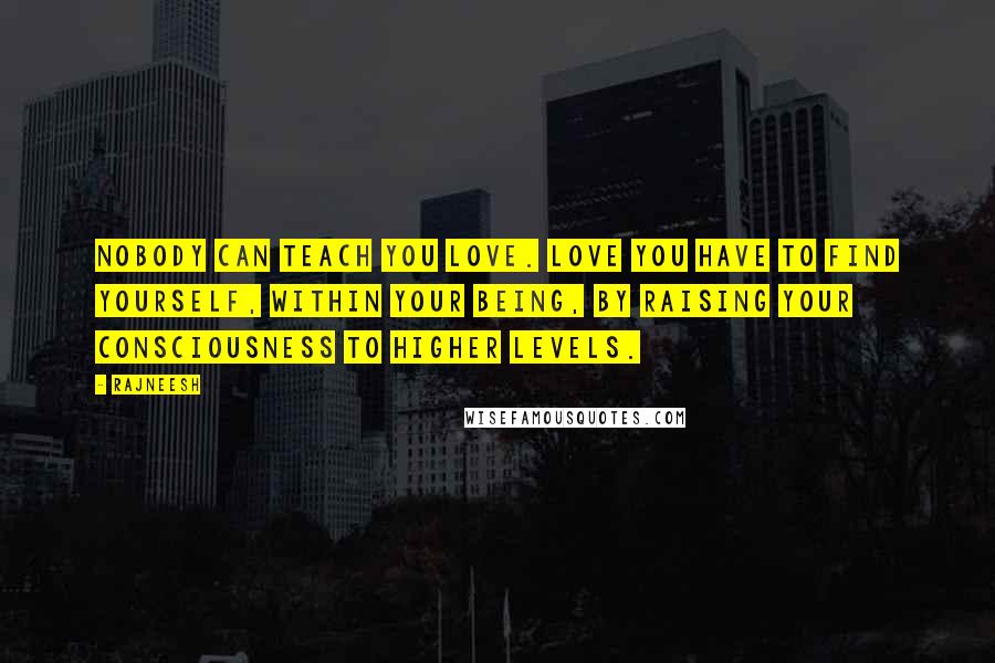 Rajneesh Quotes: Nobody can teach you love. Love you have to find yourself, within your being, by raising your consciousness to higher levels.