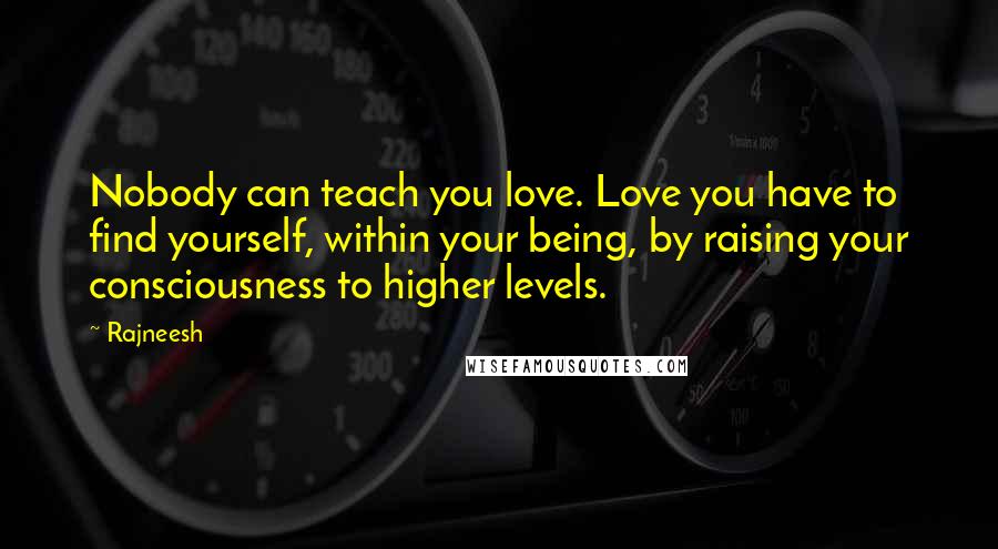 Rajneesh Quotes: Nobody can teach you love. Love you have to find yourself, within your being, by raising your consciousness to higher levels.