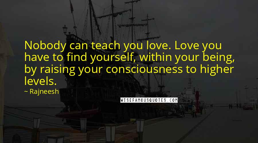 Rajneesh Quotes: Nobody can teach you love. Love you have to find yourself, within your being, by raising your consciousness to higher levels.