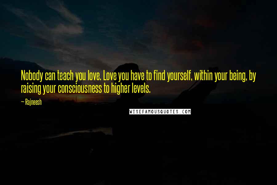 Rajneesh Quotes: Nobody can teach you love. Love you have to find yourself, within your being, by raising your consciousness to higher levels.