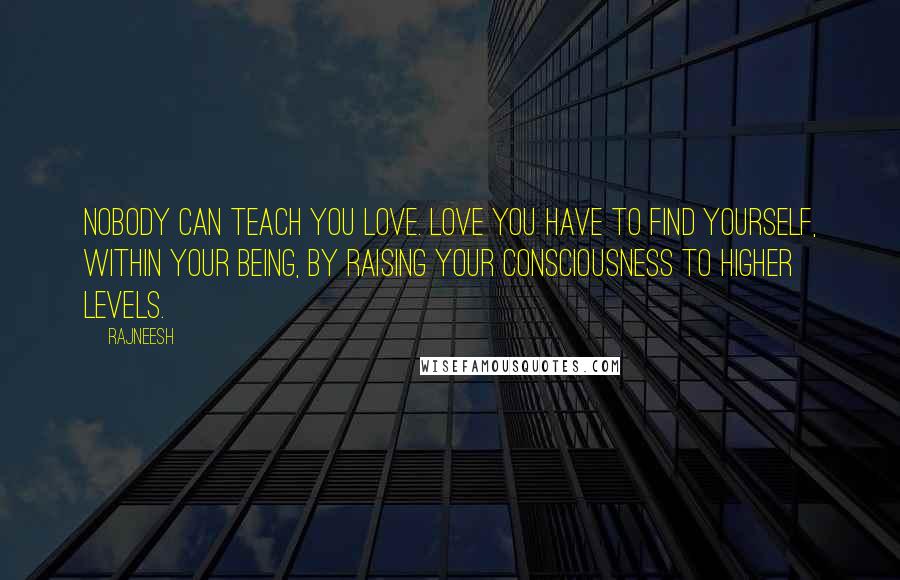 Rajneesh Quotes: Nobody can teach you love. Love you have to find yourself, within your being, by raising your consciousness to higher levels.