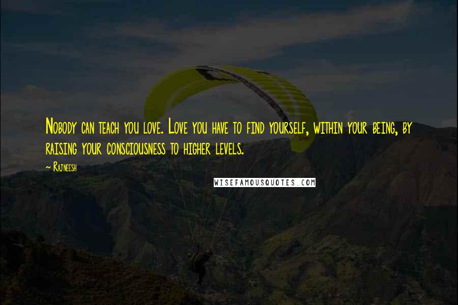 Rajneesh Quotes: Nobody can teach you love. Love you have to find yourself, within your being, by raising your consciousness to higher levels.