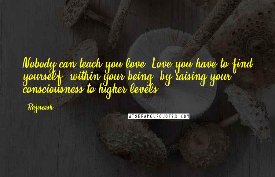 Rajneesh Quotes: Nobody can teach you love. Love you have to find yourself, within your being, by raising your consciousness to higher levels.