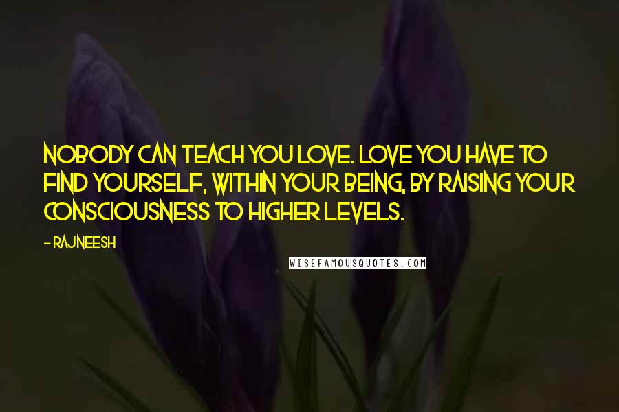 Rajneesh Quotes: Nobody can teach you love. Love you have to find yourself, within your being, by raising your consciousness to higher levels.