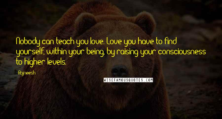 Rajneesh Quotes: Nobody can teach you love. Love you have to find yourself, within your being, by raising your consciousness to higher levels.