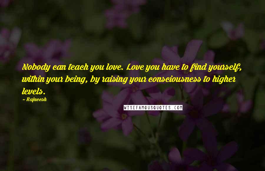 Rajneesh Quotes: Nobody can teach you love. Love you have to find yourself, within your being, by raising your consciousness to higher levels.