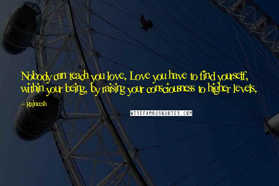 Rajneesh Quotes: Nobody can teach you love. Love you have to find yourself, within your being, by raising your consciousness to higher levels.