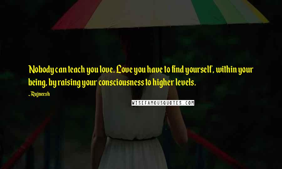 Rajneesh Quotes: Nobody can teach you love. Love you have to find yourself, within your being, by raising your consciousness to higher levels.