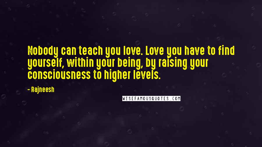 Rajneesh Quotes: Nobody can teach you love. Love you have to find yourself, within your being, by raising your consciousness to higher levels.