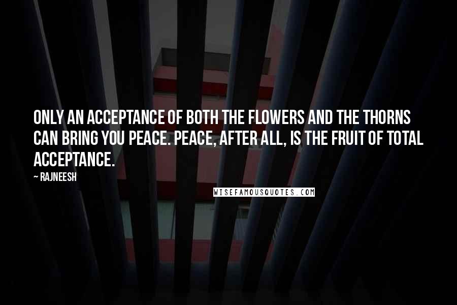 Rajneesh Quotes: Only an acceptance of both the flowers and the thorns can bring you peace. Peace, after all, is the fruit of total acceptance.