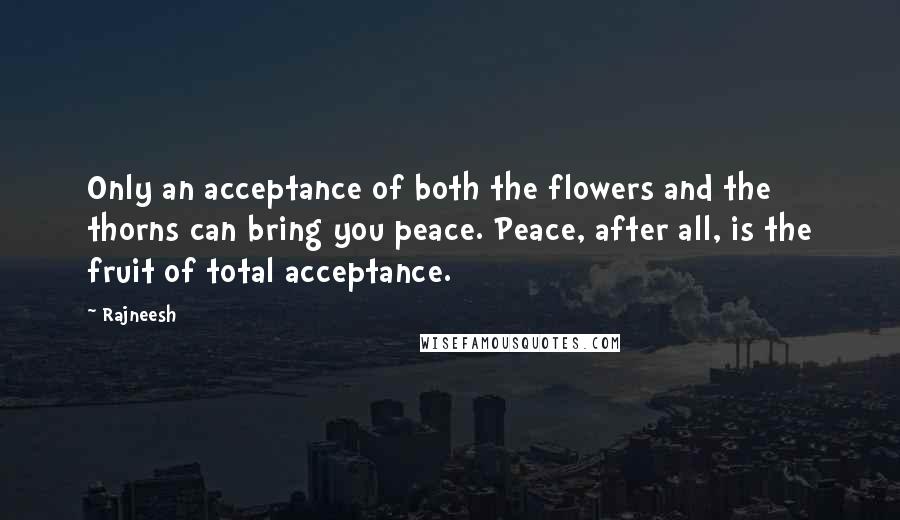 Rajneesh Quotes: Only an acceptance of both the flowers and the thorns can bring you peace. Peace, after all, is the fruit of total acceptance.