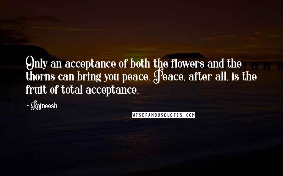 Rajneesh Quotes: Only an acceptance of both the flowers and the thorns can bring you peace. Peace, after all, is the fruit of total acceptance.