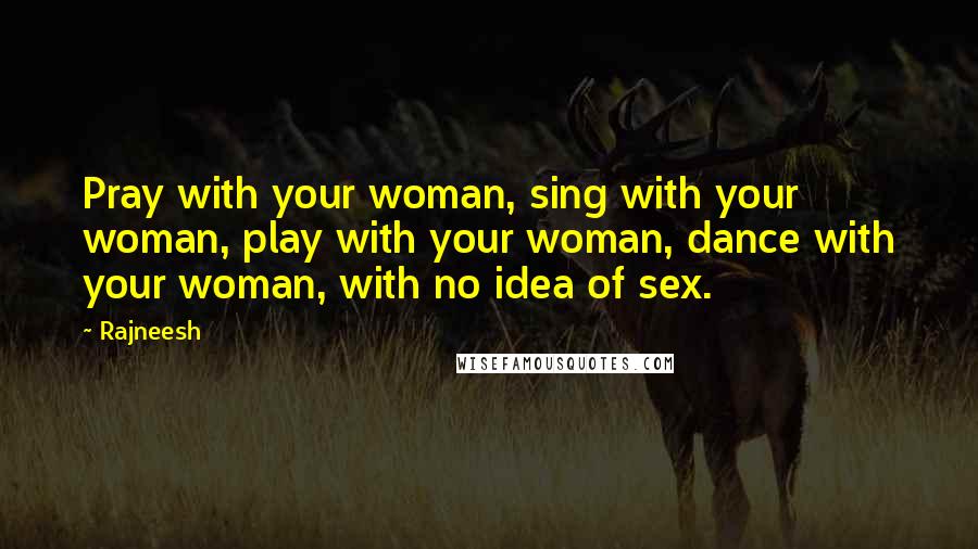 Rajneesh Quotes: Pray with your woman, sing with your woman, play with your woman, dance with your woman, with no idea of sex.