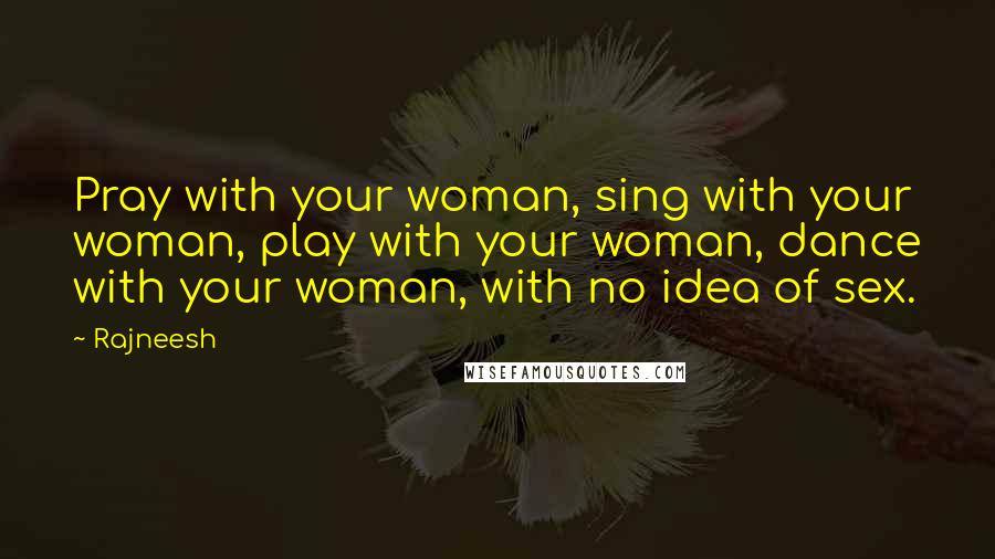 Rajneesh Quotes: Pray with your woman, sing with your woman, play with your woman, dance with your woman, with no idea of sex.