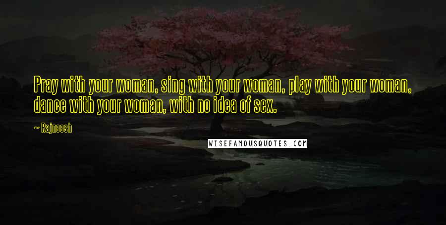 Rajneesh Quotes: Pray with your woman, sing with your woman, play with your woman, dance with your woman, with no idea of sex.
