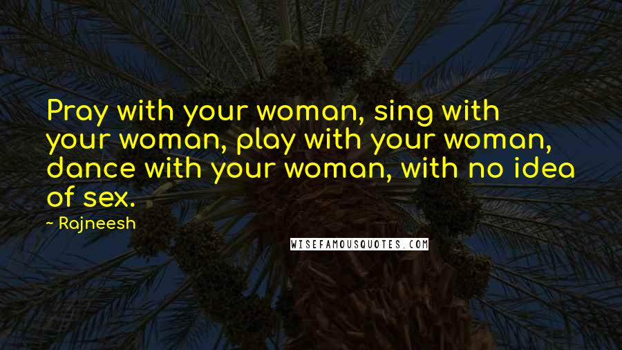 Rajneesh Quotes: Pray with your woman, sing with your woman, play with your woman, dance with your woman, with no idea of sex.