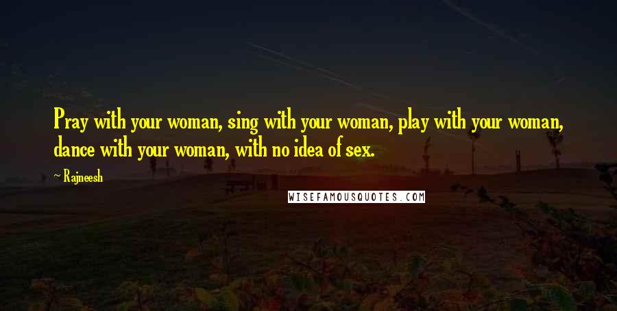 Rajneesh Quotes: Pray with your woman, sing with your woman, play with your woman, dance with your woman, with no idea of sex.