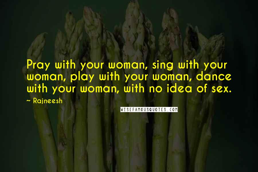 Rajneesh Quotes: Pray with your woman, sing with your woman, play with your woman, dance with your woman, with no idea of sex.