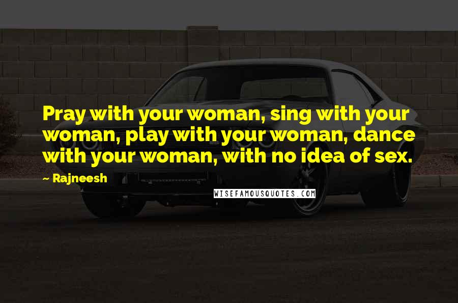 Rajneesh Quotes: Pray with your woman, sing with your woman, play with your woman, dance with your woman, with no idea of sex.