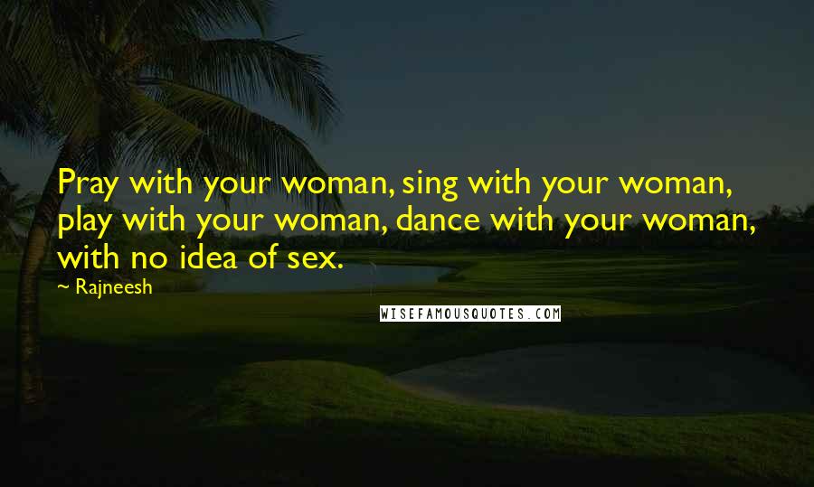 Rajneesh Quotes: Pray with your woman, sing with your woman, play with your woman, dance with your woman, with no idea of sex.