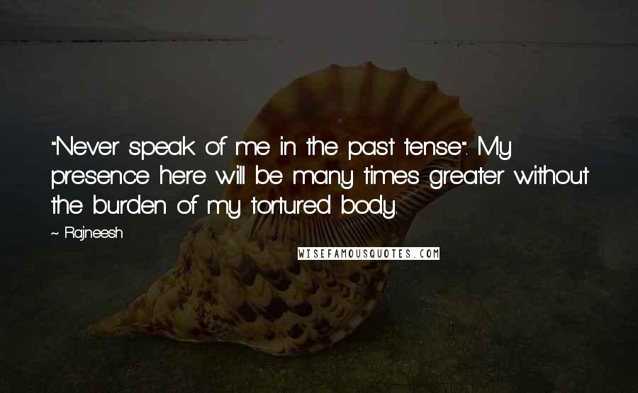 Rajneesh Quotes: "Never speak of me in the past tense". My presence here will be many times greater without the burden of my tortured body.