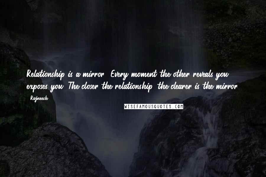 Rajneesh Quotes: Relationship is a mirror.. Every moment the other reveals you, exposes you. The closer the relationship, the clearer is the mirror.