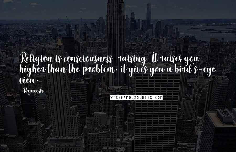 Rajneesh Quotes: Religion is consciousness-raising. It raises you higher than the problem, it gives you a bird's-eye view.