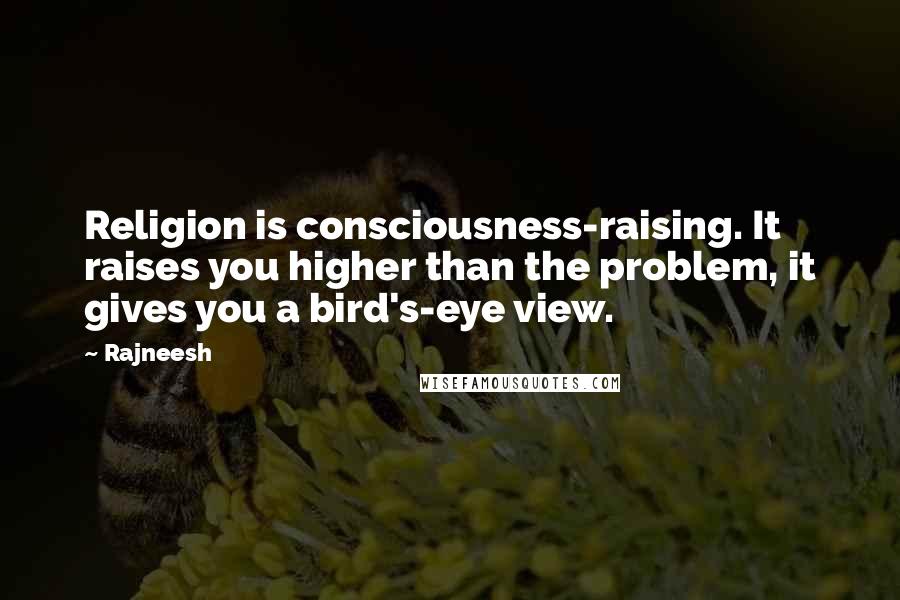 Rajneesh Quotes: Religion is consciousness-raising. It raises you higher than the problem, it gives you a bird's-eye view.