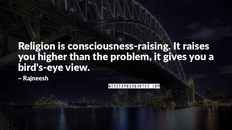 Rajneesh Quotes: Religion is consciousness-raising. It raises you higher than the problem, it gives you a bird's-eye view.