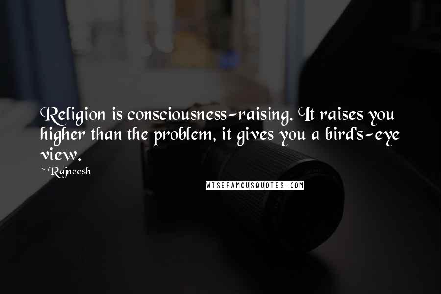 Rajneesh Quotes: Religion is consciousness-raising. It raises you higher than the problem, it gives you a bird's-eye view.