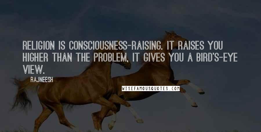 Rajneesh Quotes: Religion is consciousness-raising. It raises you higher than the problem, it gives you a bird's-eye view.