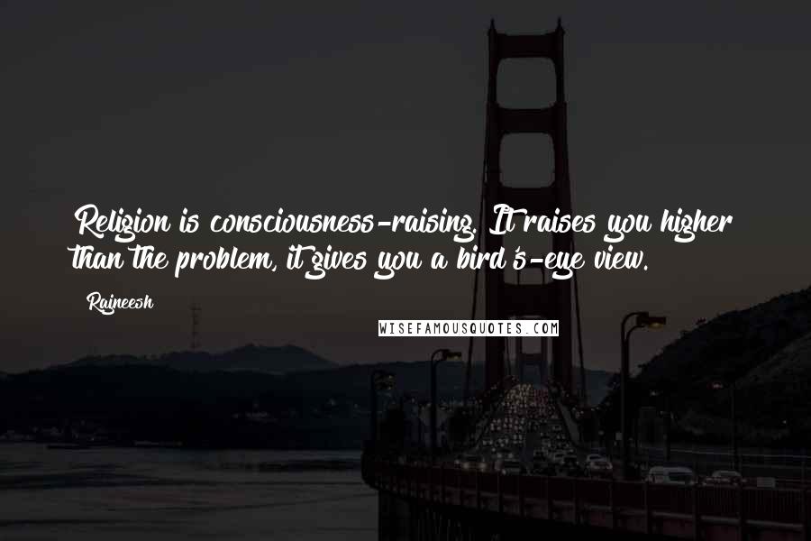 Rajneesh Quotes: Religion is consciousness-raising. It raises you higher than the problem, it gives you a bird's-eye view.