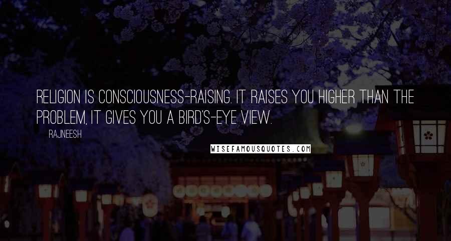 Rajneesh Quotes: Religion is consciousness-raising. It raises you higher than the problem, it gives you a bird's-eye view.