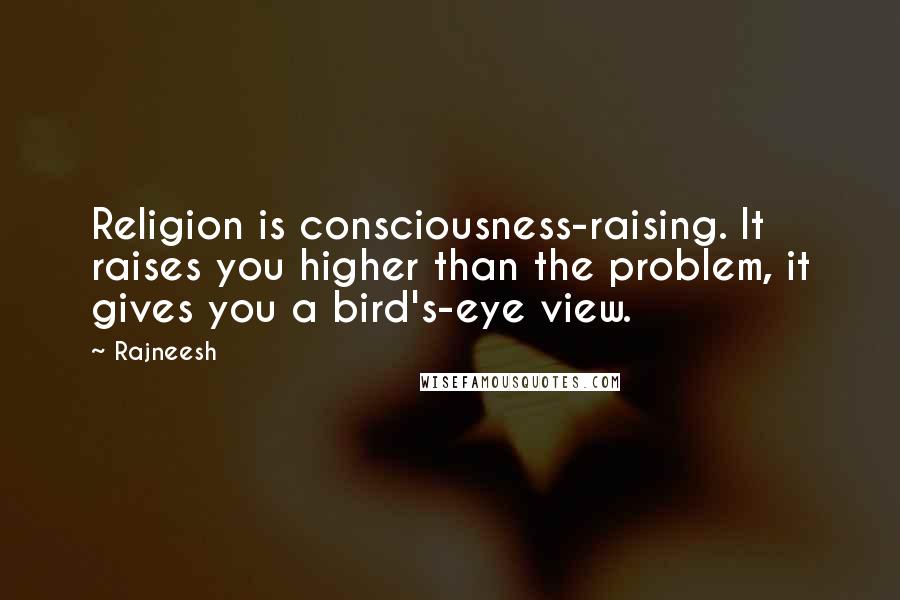 Rajneesh Quotes: Religion is consciousness-raising. It raises you higher than the problem, it gives you a bird's-eye view.