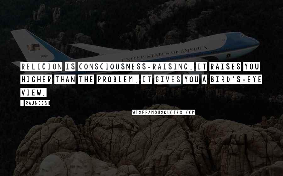 Rajneesh Quotes: Religion is consciousness-raising. It raises you higher than the problem, it gives you a bird's-eye view.