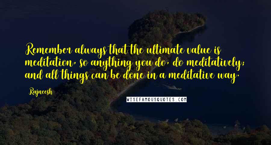 Rajneesh Quotes: Remember always that the ultimate value is meditation, so anything you do, do meditatively; and all things can be done in a meditative way.