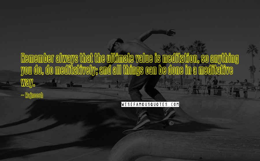 Rajneesh Quotes: Remember always that the ultimate value is meditation, so anything you do, do meditatively; and all things can be done in a meditative way.