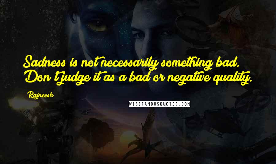 Rajneesh Quotes: Sadness is not necessarily something bad. Don't judge it as a bad or negative quality.