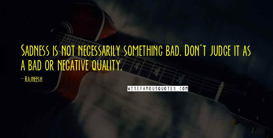Rajneesh Quotes: Sadness is not necessarily something bad. Don't judge it as a bad or negative quality.