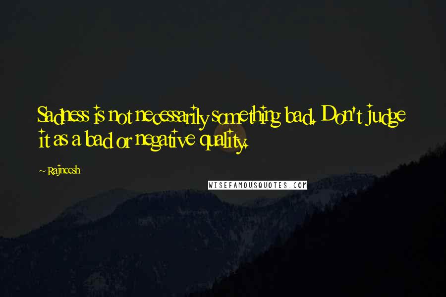 Rajneesh Quotes: Sadness is not necessarily something bad. Don't judge it as a bad or negative quality.