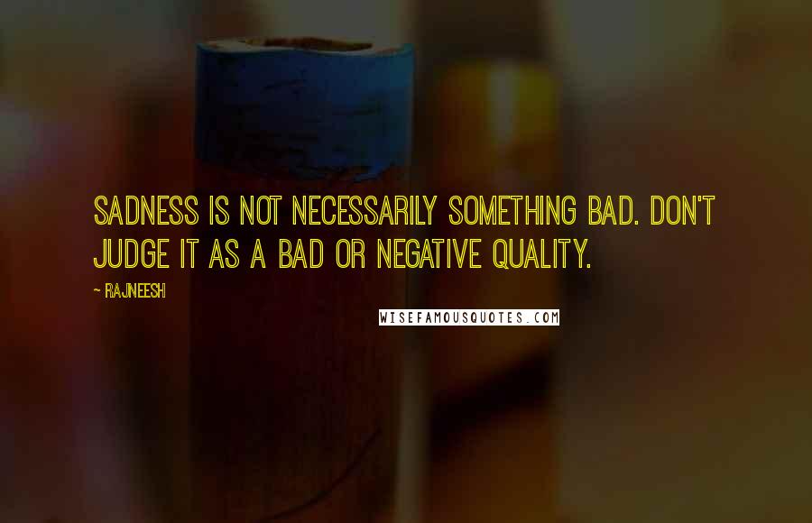 Rajneesh Quotes: Sadness is not necessarily something bad. Don't judge it as a bad or negative quality.