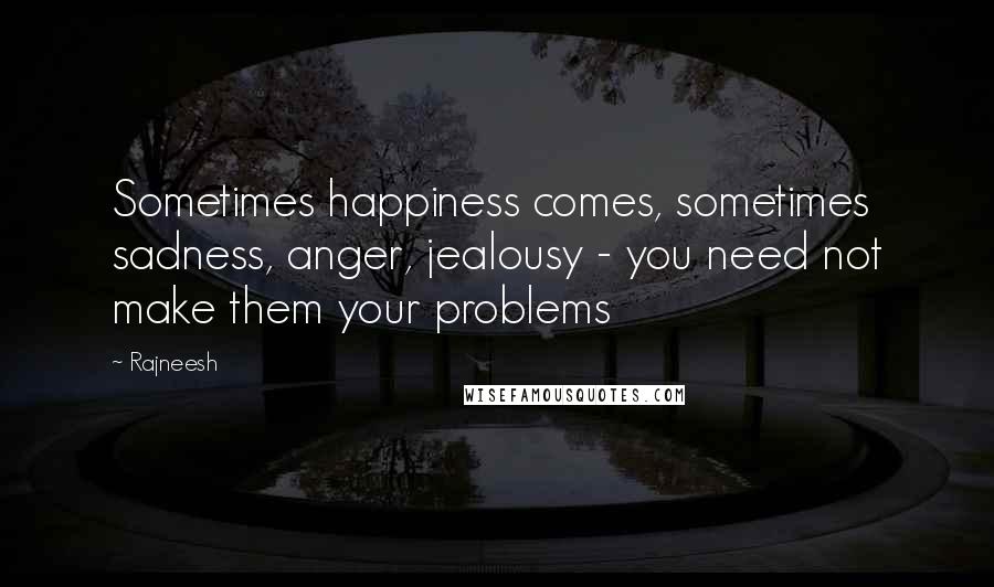 Rajneesh Quotes: Sometimes happiness comes, sometimes sadness, anger, jealousy - you need not make them your problems