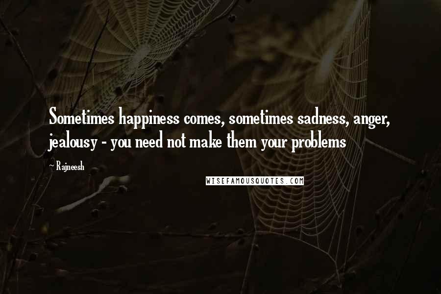 Rajneesh Quotes: Sometimes happiness comes, sometimes sadness, anger, jealousy - you need not make them your problems